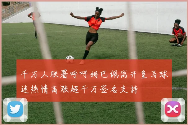 千万人联署呼吁姆巴佩离开皇马球迷热情高涨超千万签名支持