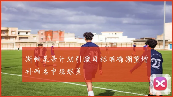 斯帕莱蒂计划引援目标明确期望增补两名中场球员