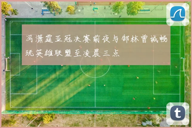 冯潇霆亚冠决赛前夜与郜林曾诚畅玩英雄联盟至凌晨三点