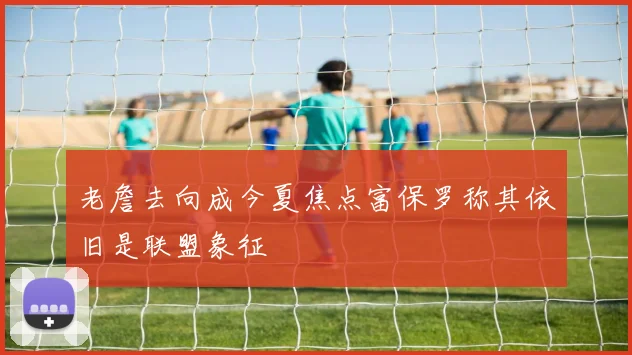 老詹去向成今夏焦点富保罗称其依旧是联盟象征