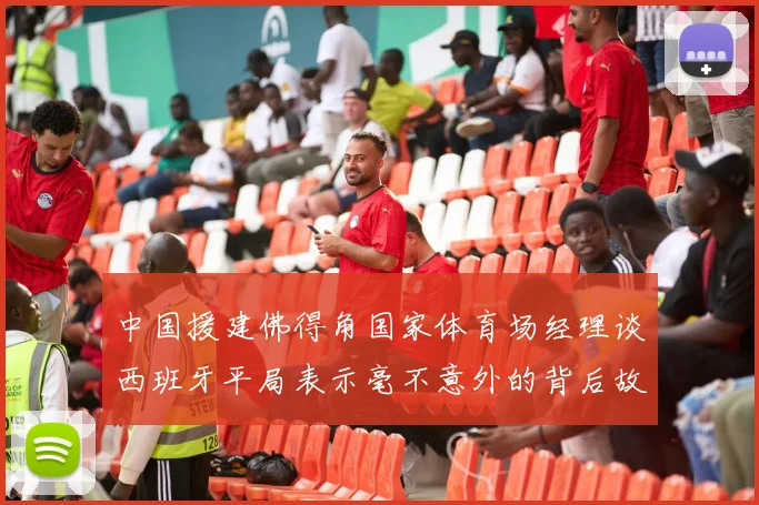 中国援建佛得角国家体育场经理谈西班牙平局表示毫不意外的背后故事