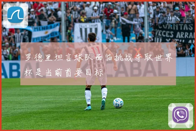 罗德里坦言球队面临挑战夺取世界杯是当前首要目标