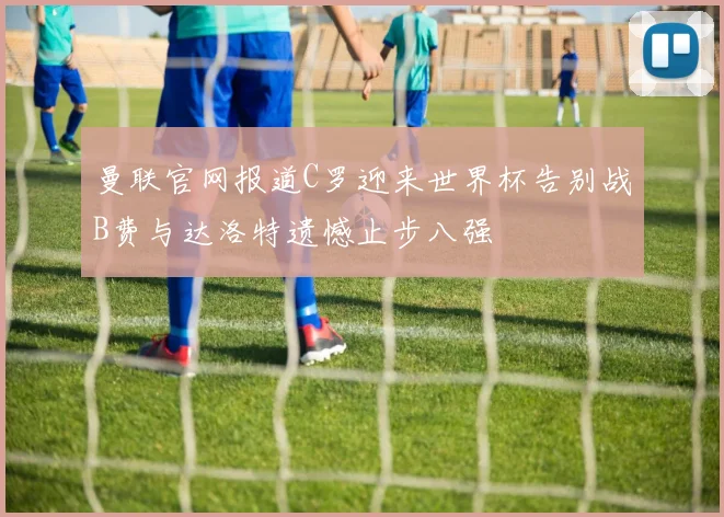 曼联官网报道C罗迎来世界杯告别战B费与达洛特遗憾止步八强
