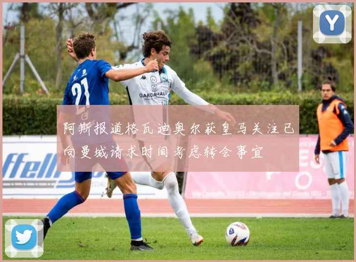 阿斯报道格瓦迪奥尔获皇马关注已向曼城请求时间考虑转会事宜