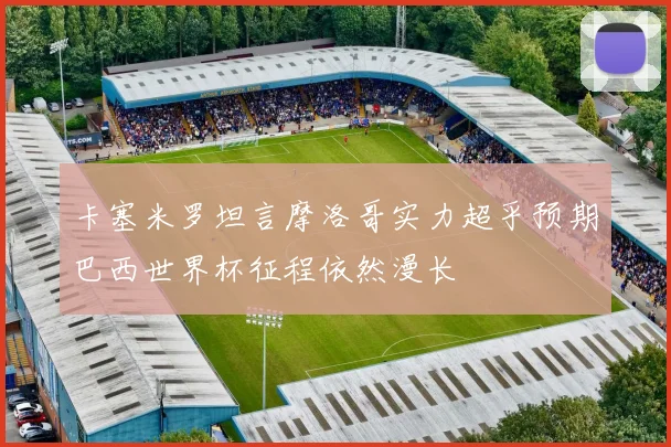 卡塞米罗坦言摩洛哥实力超乎预期巴西世界杯征程依然漫长