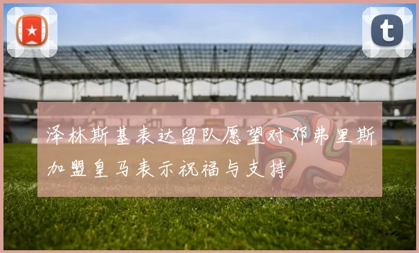 泽林斯基表达留队愿望对邓弗里斯加盟皇马表示祝福与支持