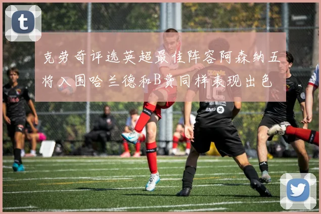 克劳奇评选英超最佳阵容阿森纳五将入围哈兰德和B费同样表现出色
