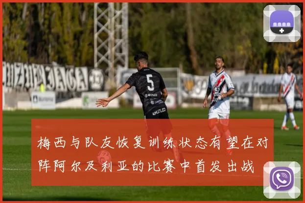 梅西与队友恢复训练状态有望在对阵阿尔及利亚的比赛中首发出战