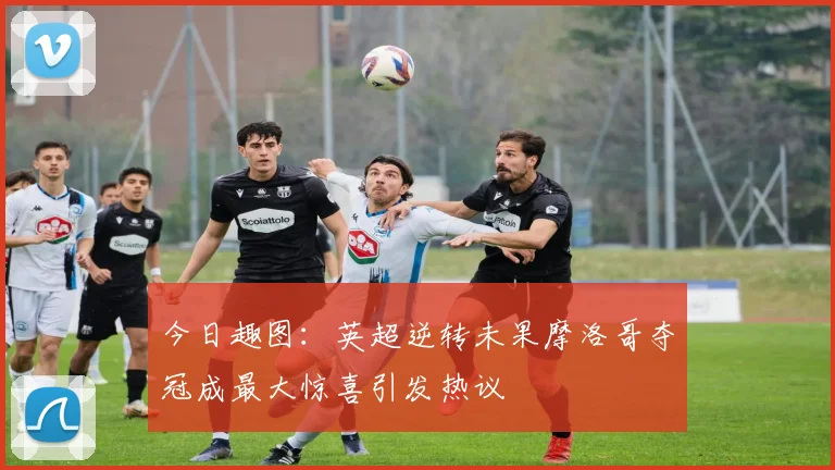 今日趣图：英超逆转未果摩洛哥夺冠成最大惊喜引发热议