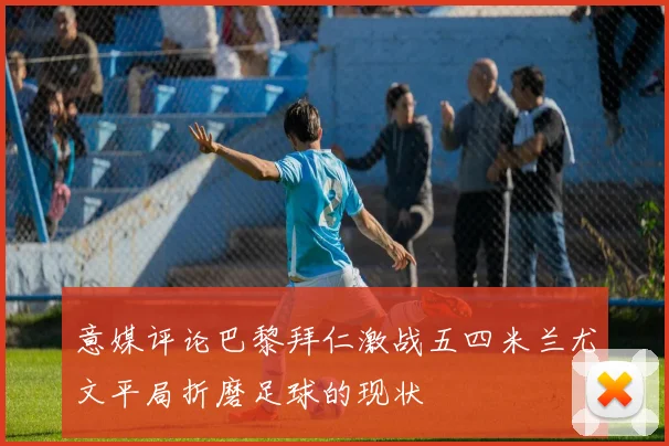 意媒评论巴黎拜仁激战五四米兰尤文平局折磨足球的现状