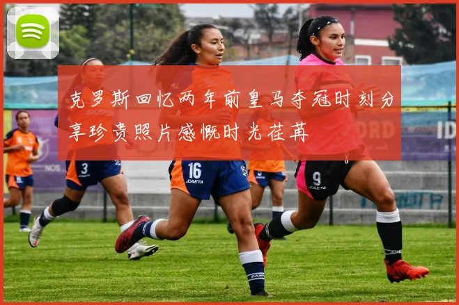 克罗斯回忆两年前皇马夺冠时刻分享珍贵照片感慨时光荏苒