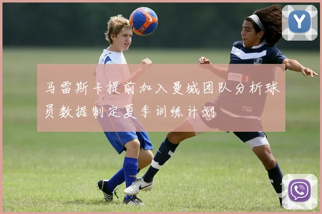 马雷斯卡提前加入曼城团队分析球员数据制定夏季训练计划