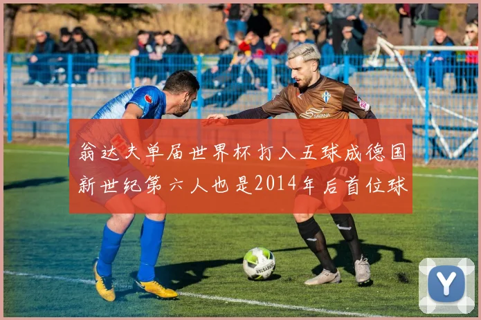 翁达夫单届世界杯打入五球成德国新世纪第六人也是2014年后首位球员