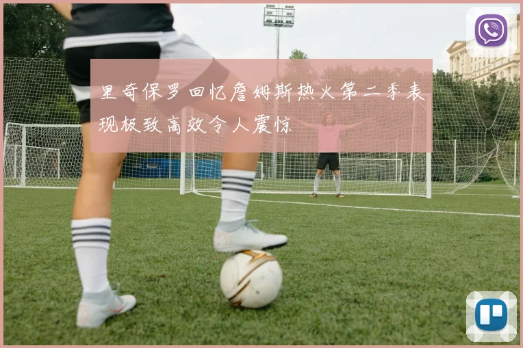 里奇保罗回忆詹姆斯热火第二季表现极致高效令人震惊