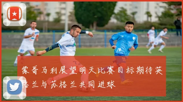 蒙哥马利展望明天比赛目标期待英格兰与苏格兰共同进球