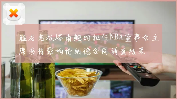 猛龙老板塔南鲍姆担任NBA董事会主席或将影响伦纳德合同调查结果