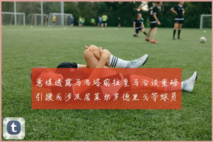 意媒透露马洛塔前往皇马洽谈重磅引援或涉及居莱尔罗德里戈等球员