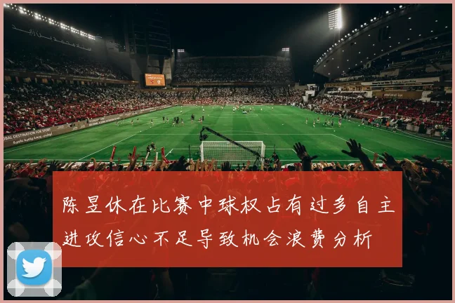 陈昱休在比赛中球权占有过多自主进攻信心不足导致机会浪费分析