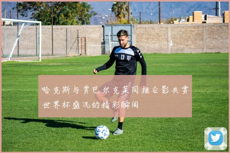 哈克斯与贾巴尔克莱同框合影共赏世界杯盛况的精彩瞬间